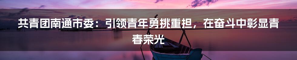 共青团南通市委：引领青年勇挑重担，在奋斗中彰显青春荣光