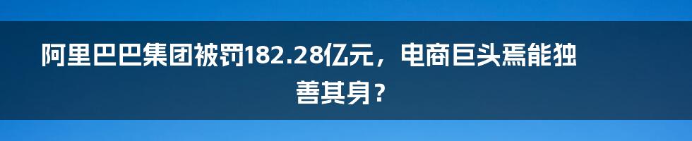 阿里巴巴集团被罚182.28亿元，电商巨头焉能独善其身？