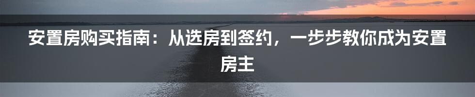 安置房购买指南：从选房到签约，一步步教你成为安置房主