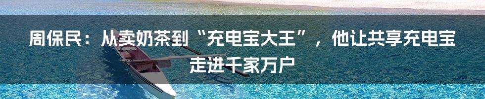 周保民：从卖奶茶到“充电宝大王”，他让共享充电宝走进千家万户