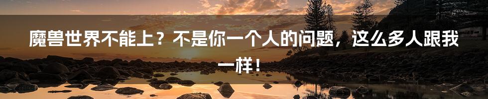 魔兽世界不能上？不是你一个人的问题，这么多人跟我一样！