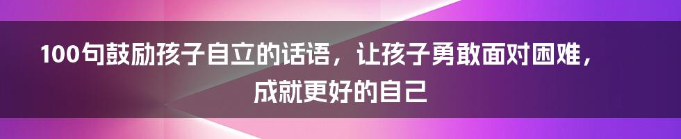 100句鼓励孩子自立的话语，让孩子勇敢面对困难，成就更好的自己