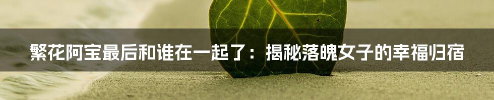 繁花阿宝最后和谁在一起了：揭秘落魄女子的幸福归宿