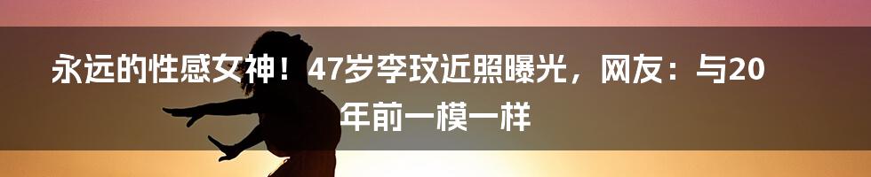 永远的性感女神！47岁李玟近照曝光，网友：与20年前一模一样