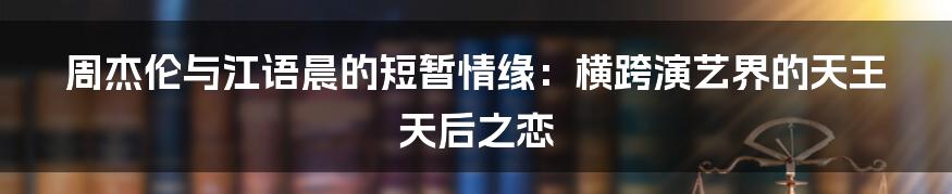 周杰伦与江语晨的短暂情缘：横跨演艺界的天王天后之恋