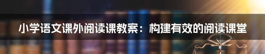 小学语文课外阅读课教案：构建有效的阅读课堂