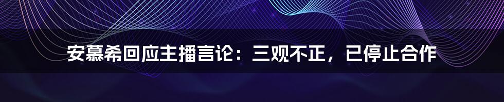 安慕希回应主播言论：三观不正，已停止合作