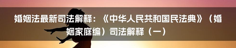 婚姻法最新司法解释：《中华人民共和国民法典》（婚姻家庭编）司法解释（一）