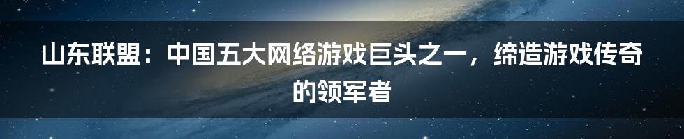 山东联盟：中国五大网络游戏巨头之一，缔造游戏传奇的领军者