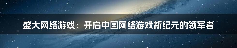 盛大网络游戏：开启中国网络游戏新纪元的领军者