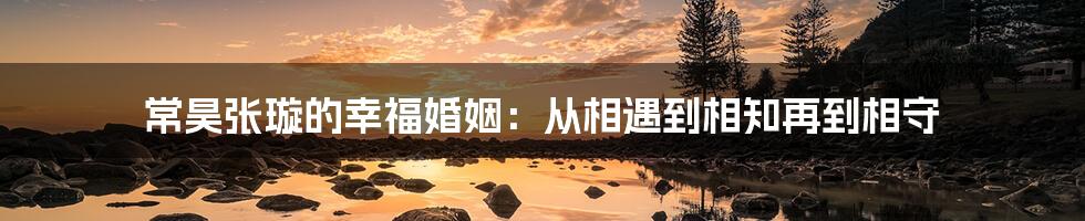 常昊张璇的幸福婚姻：从相遇到相知再到相守