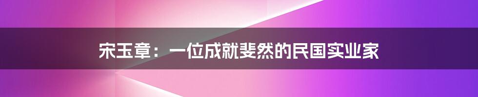 宋玉章：一位成就斐然的民国实业家