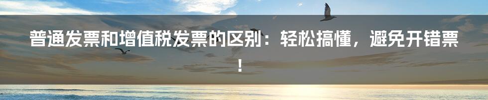 普通发票和增值税发票的区别：轻松搞懂，避免开错票！