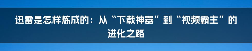 迅雷是怎样炼成的：从“下载神器”到“视频霸主”的进化之路