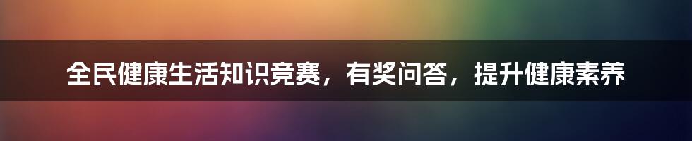 全民健康生活知识竞赛，有奖问答，提升健康素养