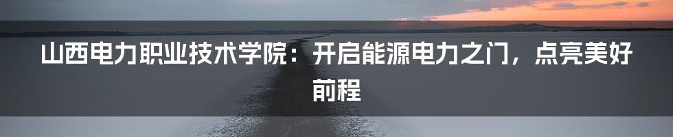 山西电力职业技术学院：开启能源电力之门，点亮美好前程