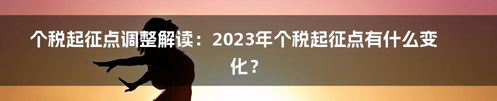 个税起征点调整解读：2023年个税起征点有什么变化？