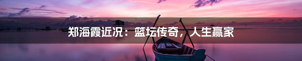 郑海霞近况：篮坛传奇，人生赢家