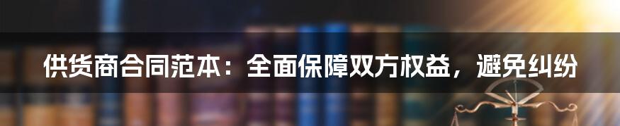 供货商合同范本：全面保障双方权益，避免纠纷