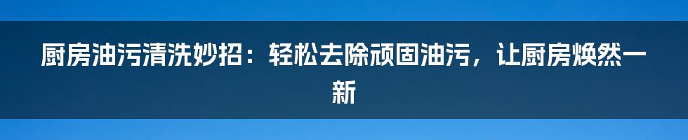 厨房油污清洗妙招：轻松去除顽固油污，让厨房焕然一新