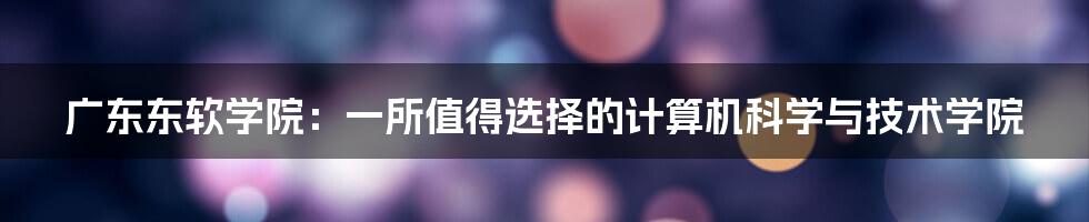 广东东软学院：一所值得选择的计算机科学与技术学院