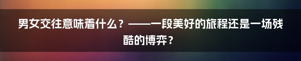 男女交往意味着什么？——一段美好的旅程还是一场残酷的博弈？