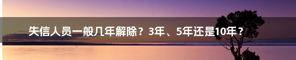 失信人员一般几年解除？3年、5年还是10年？