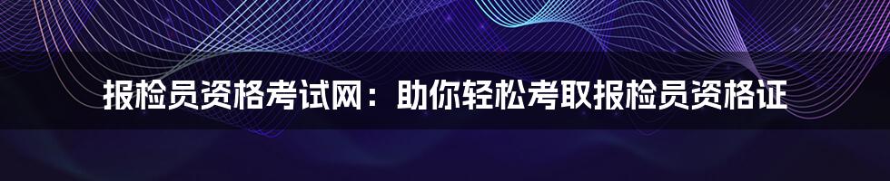 报检员资格考试网：助你轻松考取报检员资格证