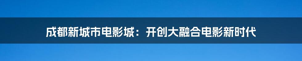 成都新城市电影城：开创大融合电影新时代