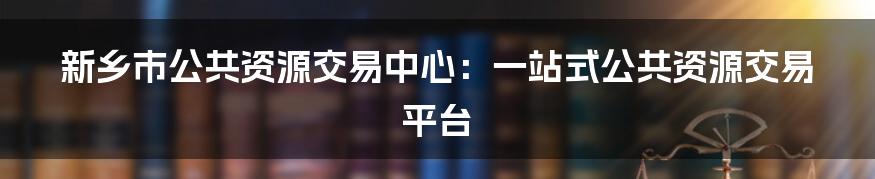 新乡市公共资源交易中心：一站式公共资源交易平台