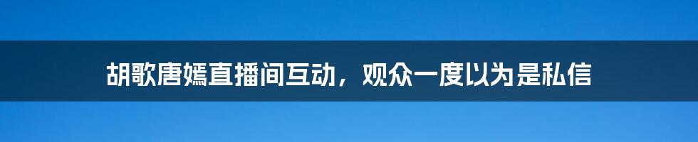 胡歌唐嫣直播间互动，观众一度以为是私信