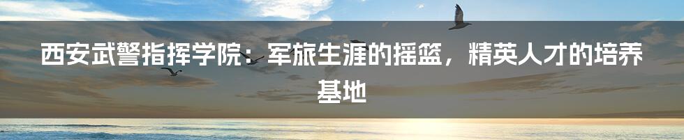 西安武警指挥学院：军旅生涯的摇篮，精英人才的培养基地