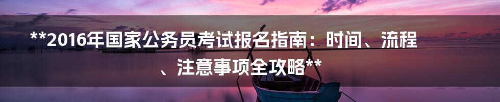 **2016年国家公务员考试报名指南：时间、流程、注意事项全攻略**