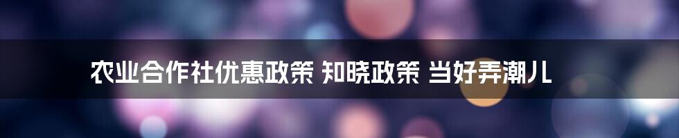 农业合作社优惠政策 知晓政策 当好弄潮儿