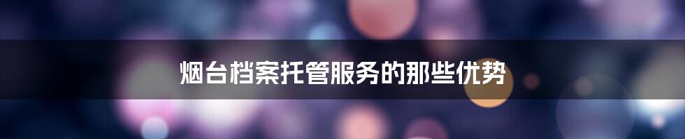 烟台档案托管服务的那些优势