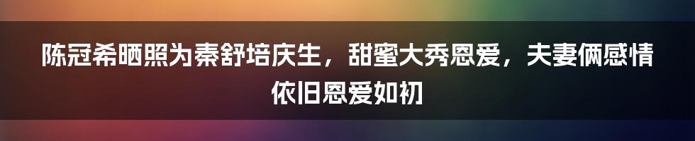 陈冠希晒照为秦舒培庆生，甜蜜大秀恩爱，夫妻俩感情依旧恩爱如初