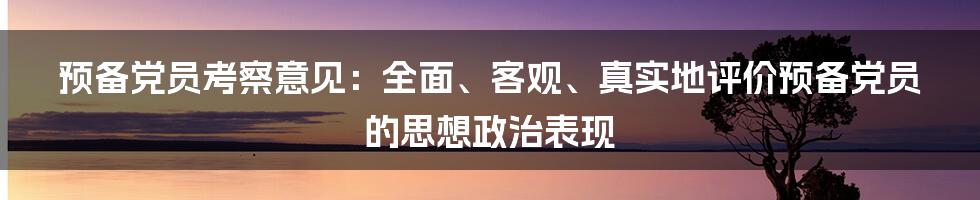 预备党员考察意见：全面、客观、真实地评价预备党员的思想政治表现