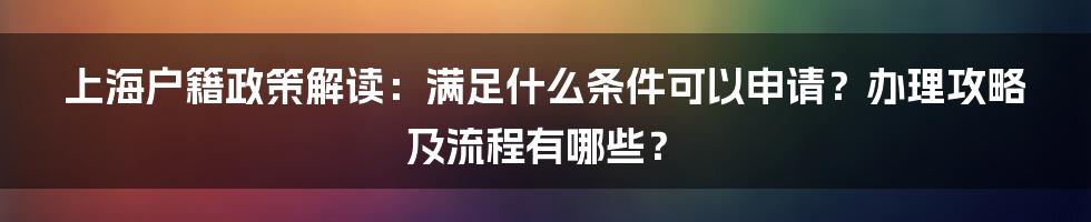 上海户籍政策解读：满足什么条件可以申请？办理攻略及流程有哪些？