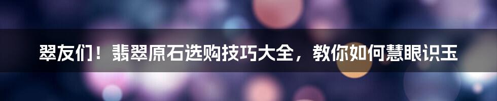 翠友们！翡翠原石选购技巧大全，教你如何慧眼识玉