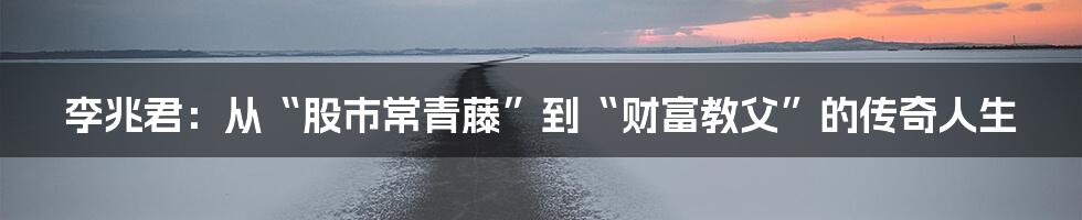 李兆君：从“股市常青藤”到“财富教父”的传奇人生