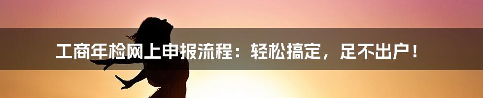 工商年检网上申报流程：轻松搞定，足不出户！