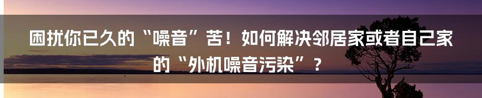 困扰你已久的“噪音”苦！如何解决邻居家或者自己家的“外机噪音污染”？