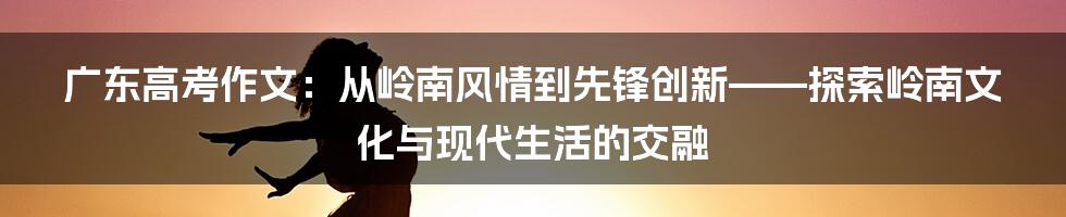 广东高考作文：从岭南风情到先锋创新——探索岭南文化与现代生活的交融