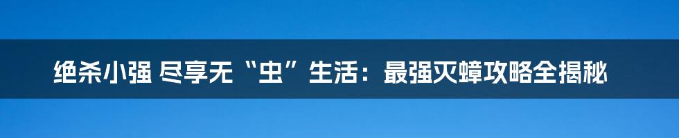 绝杀小强 尽享无“虫”生活：最强灭蟑攻略全揭秘