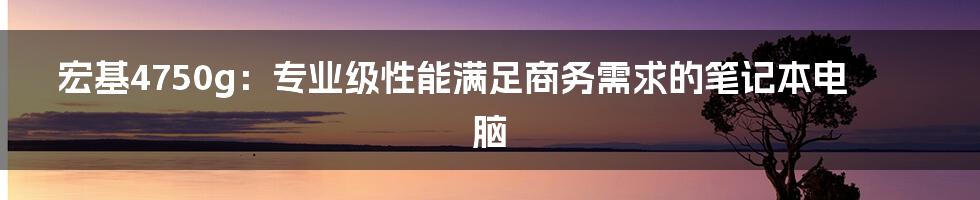 宏基4750g：专业级性能满足商务需求的笔记本电脑