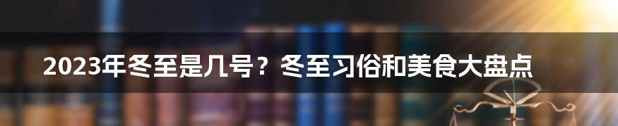 2023年冬至是几号？冬至习俗和美食大盘点