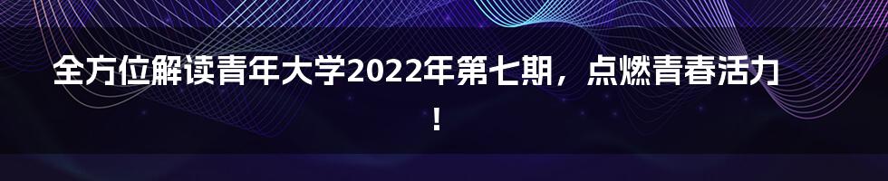 全方位解读青年大学2022年第七期，点燃青春活力！