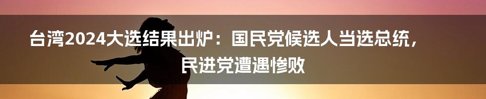 台湾2024大选结果出炉：国民党候选人当选总统，民进党遭遇惨败