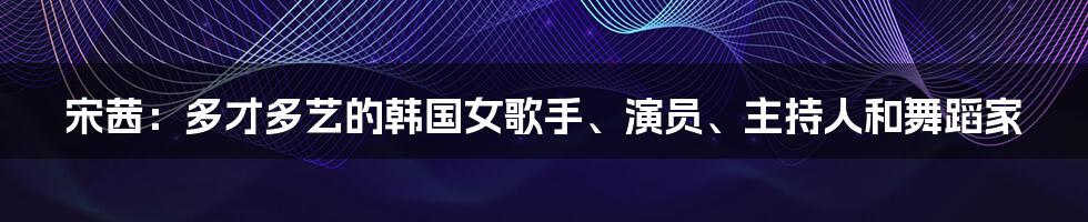 宋茜：多才多艺的韩国女歌手、演员、主持人和舞蹈家