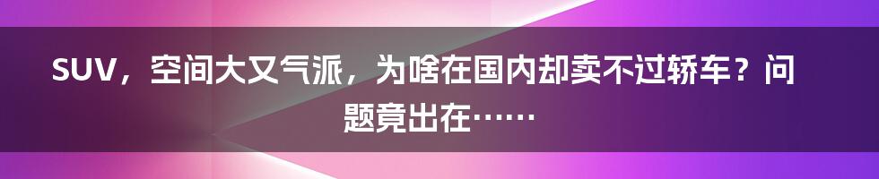 SUV，空间大又气派，为啥在国内却卖不过轿车？问题竟出在……